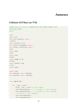 Annexes
Utilitaire ICP Basé sur VTK
1 #NEEDS VTK v t k _ v i s u a l i z e r TKINTER PDAL JSON NUMPY PANDAS LASPY
2 #BY Mahdi SMUIDA
3 # 2018
4
5 #VTK
6 import vtk
7 from v t k _ v i s u a l i z e r import ∗
8 #TKINTER
9 import t k i n t e r as tk
10 from t k i n t e r . messagebox import ∗
11 from t k i n t e r . f i l e d i a l o g import ∗
12 #PDAL
13 import pdal
14 #JSON
15 import json
16 #NUMPY
17 import numpy as np
18 #PANDAS
19 import pandas as pd
20 #LASPY
21 import laspy
22
23 import time
24 from datetime import datetime
25 from datetime import t i m e d e l t a
26
27
28 c l a s s App ( tk . Tk ) :
29
30 def _ _ i n i t _ _ ( s e l f ) :
31 tk . Tk . _ _ i n i t _ _ ( s e l f ) # c r e a t e window
32 s e l f . filenameSource = " " # v a r i a b l e to s t o r e filename
33 s e l f . filenameTarget = " " # v a r i a b l e to s t o r e filename
34 # v a r i a b l e to s t o r e filename
35 s e l f . s o u r c e P i p e l i n e = " "
36 s e l f . t a r g e t P i p e l i n e = " "
66
 