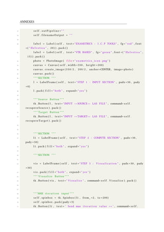 ANNEXES
37 s e l f . o u t P i p e l i n e = " "
38 s e l f . filenameOutput = " "
39
40 l a b e l = Label ( s e l f , t e x t = "EXAMETRICS : I . C . P TOOLS" , fg = " red " , font
=( " H e l v e t i c a " , 20) ) . pack ( )
41 l a b e l = Label ( s e l f , t e x t = "VTK BASED" , fg = " green " , font =( " H e l v e t i c a " ,
15) ) . pack ( )
42 photo = PhotoImage ( f i l e = " exametrics_icon . png " )
43 canvas = Canvas ( s e l f , width =350 , height =200)
44 canvas . create_image ( 3 5 0 / 2 , 200/2 , anchor=CENTER , image=photo )
45 canvas . pack ( )
46 " " " SECTION " " "
47 l = LabelFrame ( s e l f , t e x t = " STEP 1 : INPUT SECTION " , padx =30 , pady
=0)
48 l . pack ( f i l l = " both " , expand= " yes " )
49
50 " " " Source Button " " "
51 tk . Button ( l , t e x t = " INPUT ∗ ∗ SOURCE ∗ ∗ LAS FILE " , command= s e l f .
recupereSource ) . pack ( )
52 " " " Target Button " " "
53 tk . Button ( l , t e x t = " INPUT ∗ ∗ TARGET ∗ ∗ LAS FILE " , command= s e l f .
recupereTarget ) . pack ( )
54
55
56 " " " SECTION " " "
57 l 1 = LabelFrame ( s e l f , t e x t = " STEP 2 : COMPUTE SECTION " , padx =30 ,
pady =30)
58 l 1 . pack ( f i l l = " both " , expand= " yes " )
59
60 " " " SECTION " " "
61
62 v i s = LabelFrame ( s e l f , t e x t = " STEP 3 : V i s u a l i z a t i o n " , padx =30 , pady
=30)
63 v i s . pack ( f i l l = " both " , expand= " yes " )
64 " " " V i s u a l i z e Button " " "
65 tk . Button ( vis , t e x t = " V i s u a l i z e " , command= s e l f . V i s u a l i z e ) . pack ( )
66
67
68 " " "MAX i t e r a t i o n input " " "
69 s e l f . spinbox = tk . Spinbox ( l1 , from_ =2 , to =200)
70 s e l f . spinbox . pack ( pady =3)
71 tk . Button ( l1 , t e x t = ’ Send max i t e r a t i o n value >> ’ , command= s e l f .
 