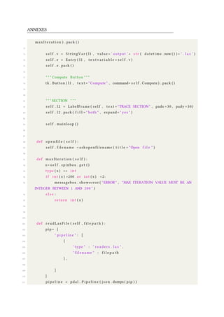 ANNEXES
maxIteration ) . pack ( )
72
73 s e l f . v = StringVar ( l1 , value = ’ output ’+ s t r ( datetime . now ( ) ) + ’ . l a s ’ )
74 s e l f . e = Entry ( l1 , t e x t v a r i a b l e = s e l f . v )
75 s e l f . e . pack ( )
76
77 " " " Compute Button " " "
78 tk . Button ( l1 , t e x t = " Compute " , command= s e l f . Compute ) . pack ( )
79
80
81 " " " SECTION " " "
82 s e l f . l 2 = LabelFrame ( s e l f , t e x t = "TRACE SECTION " , padx =30 , pady =30)
83 s e l f . l 2 . pack ( f i l l = " both " , expand= " yes " )
84
85 s e l f . mainloop ( )
86
87
88 def o p e n f i l e ( s e l f ) :
89 s e l f . filename = askopenfilename ( t i t l e = " Open f i l e " )
90
91 def maxIteration ( s e l f ) :
92 x= s e l f . spinbox . get ( )
93 type ( x ) == i n t
94 i f i n t ( x ) >200 or i n t ( x ) <2:
95 messagebox . showerror ( "ERROR" , "MAX ITERATION VALUE MUST BE AN
INTEGER BETWEEN 1 AND 200 " )
96 e l s e :
97 return i n t ( x )
98
99
100
101 def r e a d L a s F i l e ( s e l f , f i l e p a t h ) :
102 pip= {
103 " p i p e l i n e " : [
104 {
105 " type " : " r e a d e r s . l a s " ,
106 " filename " : f i l e p a t h
107 } ,
108
109 ]
110 }
111 p i p e l i n e = pdal . P i p e l i n e ( json . dumps ( pip ) )
 