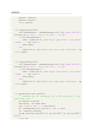 ANNEXES
112 p i p e l i n e . v a l i d a t e ( )
113 p i p e l i n e . execute ( )
114 return p i p e l i n e
115
116
117 def recupereSource ( s e l f ) :
118 s e l f . filenameSource = askopenfilename ( t i t l e = " Open Source LAS F i l e " ,
f i l e t y p e s =[( ’ l a s f i l e s ’ , ’ . l a s ’ ) , ( ’ l a s f i l e s ’ , ’ . l a s ’ ) ] )
119 i f s e l f . filenameSource != " " :
120 l a b e l = Label ( s e l f . l2 , t e x t = " Source point Cloud i s s u c c e s s f u l l y
loaded . . . " , bg= " yellow " )
121 l a b e l . pack ( )
122 e l s e :
123 Label ( s e l f . l2 , t e x t = " Choose your Source point Cloud Pl e as e " , bg
= " red " ) . pack ( )
124
125
126
127 def recupereTarget ( s e l f ) :
128 s e l f . filenameTarget = askopenfilename ( t i t l e = " Open Source LAS F i l e " ,
f i l e t y p e s =[( ’ l a s f i l e s ’ , ’ . l a s ’ ) , ( ’ l a s f i l e s ’ , ’ . l a s ’ ) ] )
129 i f s e l f . filenameTarget != " " :
130 l a b e l = Label ( s e l f . l2 , t e x t = " Target point Cloud i s s u c c e s s f u l l y
loaded . . . " , bg= " yellow " )
131 l a b e l . pack ( )
132 e l s e :
133 Label ( s e l f . l2 , t e x t = " Choose your Target point Cloud Pl e as e " , bg
= " red " ) . pack ( )
134
135
136
137 def pipelineToxyz ( s e l f , p i p e l i n e ) :
138 " " " transform l a s f i l e information j u s t to XYZ information to our
point Cloud c l a s s " " "
139 arr = p i p e l i n e . arrays [ 0 ]
140 d e s c r i p t i o n = arr . dtype . descr
141 c o l s = [ c o l f o r col , __ in d e s c r i p t i o n ]
142 df = pd . DataFrame ( { c o l : arr [ c o l ] f o r c o l in c o l s } )
143 arr = p i p e l i n e . arrays [ 0 ]
144 xyz=np . array ( [ np . array ( df [ ’X ’ ] ) , np . array ( df [ ’Y ’ ] ) , np . array ( df [ ’Z ’
] ) ] ) . T
145 return xyz
 