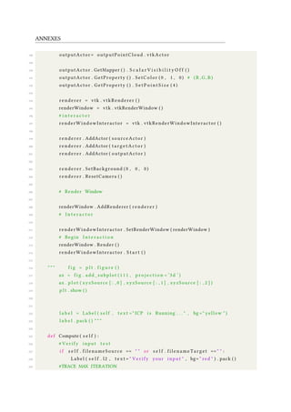 ANNEXES
188 outputActor = outputPointCloud . vtkActor
189
190 outputActor . GetMapper ( ) . S c a l a r V i s i b i l i t y O f f ( )
191 outputActor . GetProperty ( ) . SetColor ( 0 , 1 , 0) # ( R , G, B )
192 outputActor . GetProperty ( ) . S e t P o i n t S i z e ( 4 )
193
194 renderer = vtk . vtkRenderer ( )
195 renderWindow = vtk . vtkRenderWindow ( )
196 # i n t e r a c t o r
197 renderWindowInteractor = vtk . vtkRenderWindowInteractor ( )
198
199 renderer . AddActor ( sourceActor )
200 renderer . AddActor ( t a r g e t A c t o r )
201 renderer . AddActor ( outputActor )
202
203 renderer . SetBackground ( 0 , 0 , 0)
204 renderer . ResetCamera ( )
205
206 # Render Window
207
208 renderWindow . AddRenderer ( renderer )
209 # I n t e r a c t o r
210
211 renderWindowInteractor . SetRenderWindow ( renderWindow )
212 # Begin I n t e r a c t i o n
213 renderWindow . Render ( )
214 renderWindowInteractor . S t a r t ( )
215
216 " " " f i g = p l t . f i g u r e ( )
217 ax = f i g . add_subplot ( 1 1 1 , p r o j e c t i o n = ’3d ’ )
218 ax . p l o t ( xyzSource [ : , 0 ] , xyzSource [ : , 1 ] , xyzSource [ : , 2 ] )
219 p l t . show ( )
220
221
222 l a b e l = Label ( s e l f , t e x t =" ICP i s Running . . . " , bg =" yellow " )
223 l a b e l . pack ( ) " " "
224
225 def Compute ( s e l f ) :
226 # Verify input t e s t
227 i f s e l f . filenameSource == " " or s e l f . filenameTarget == " " :
228 Label ( s e l f . l2 , t e x t = " Verify your input " , bg= " red " ) . pack ( )
229 #TRACE MAX ITERATION
 