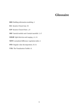 Glossaire
BIM Building information modeling. 2
ICL Iterative Closest Line. 50
ICP Iterative Closest Point. i, 27
IMU Inertial module unit Centrale inertielle. 5, 17
LIDAR light detection and ranging. i, ii, 16
NDVI normalized difference vegetation index. 6
SVD Singular value decomposition. 29, 31
VTK The Visualization Toolkit. 41
vi
 