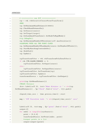 ANNEXES
269 # ============ run ICP ==============
270 icp = vtk . v t k I t e r a t i v e C l o s e s t P o i n t T r a n s f o r m ( )
271 #RMS
272 icp . SetMaximumMeanDistance ( 0 . 0 0 0 0 1 )
273 icp . CheckMeanDistanceOn ( )
274 icp . SetSource ( source )
275 icp . SetTarget ( t a r g e t )
276 icp . GetLandmarkTransform ( ) . SetModeToRigidBody ( )
277 # icp . DebugOn ( )
278 icp . SetMaximumNumberOfIterations ( s e l f . maxIteration ( ) )
279 #SAMPLING WITH ALL THE POINT CLOUD
280 icp . SetMaximumNumberOfLandmarks ( source . GetNumberOfPoints ( ) ) ;
281 icp . StartByMatchingCentroidsOn ( )
282 icp . Modified ( )
283 icp . Update ( )
284
285 i c p T r a n s f o r m F i l t e r = vtk . vtkTransformPolyDataFilter ( )
286 i f vtk . VTK_MAJOR_VERSION <= 5 :
287 i c p T r a n s f o r m F i l t e r . SetInput ( source )
288 e l s e :
289 i c p T r a n s f o r m F i l t e r . SetInputData ( source )
290 i c p T r a n s f o r m F i l t e r . SetTransform ( icp )
291 i c p T r a n s f o r m F i l t e r . Update ( )
292 transformedSource = i c p T r a n s f o r m F i l t e r . GetOutput ( )
293
294 p r i n t ( icp . GetMeanDistance ( ) )
295 #TRACE Distance
296 d i s t = Label ( s e l f . l2 , t e x t = " Mean d i s t a n c e i s " + s t r ( icp .
GetMeanDistance ( ) ) , fg = " black " , font =( " A r i a l " , 11) ) . pack ( )
297
298 e l a p s e d _ t i m e _ s e c s = time . process_time ( ) −s t a r t
299
300 msg = " ICP Execution took : " + s t r ( e l a p s e d _ t i m e _ s e c s ) + " secs "
301
302
303 Label ( s e l f . l2 , t e x t =msg , fg = " green " , font =( " A r i a l " , 10) ) . pack ( )
304 output =[]
305 f o r index in range ( len ( xyzSource ) ) :
306 point = [ 0 , 0 , 0 ]
307 transformedSource . GetPoint ( index , point )
308 # output p o i n t s in a l i s t
309 output = output +[ point ]
 