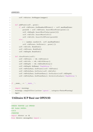 ANNEXES
350 s e l f . vtkActor . SetMapper ( mapper )
351
352
353 def addPoint ( s e l f , point ) :
354 i f s e l f . v t k P o i n t s . GetNumberOfPoints ( ) < s e l f . maxNumPoints :
355 p o i n t I d = s e l f . v t k P o i n t s . I n s e r t N e x t P o i n t ( point [ : ] )
356 s e l f . vtkDepth . InsertNextValue ( point [ 2 ] )
357 s e l f . v t k C e l l s . I n s e r t N e x t C e l l ( 1 )
358 s e l f . v t k C e l l s . I n s e r t C e l l P o i n t ( p o i n t I d )
359 e l s e :
360 r = random . randint ( 0 , s e l f . maxNumPoints )
361 s e l f . v t k P o i n t s . S e t P o i n t ( r , point [ : ] )
362 s e l f . v t k C e l l s . Modified ( )
363 s e l f . v t k P o i n t s . Modified ( )
364 s e l f . vtkDepth . Modified ( )
365
366 def c l e a r P o i n t s ( s e l f ) :
367 s e l f . v t k P o i n t s = vtk . v t k P o i n t s ( )
368 s e l f . v t k C e l l s = vtk . vtkCellArray ( )
369 s e l f . vtkDepth = vtk . vtkDoubleArray ( )
370 s e l f . vtkDepth . SetName ( ’ DepthArray ’ )
371 s e l f . vtkPolyData . S e t P o i n t s ( s e l f . v t k P o i n t s )
372 s e l f . vtkPolyData . S e t V e r t s ( s e l f . v t k C e l l s )
373 s e l f . vtkPolyData . GetPointData ( ) . S e t S c a l a r s ( s e l f . vtkDepth )
374 s e l f . vtkPolyData . GetPointData ( ) . S e t A c t i v e S c a l a r s ( ’ DepthArray ’ )
375
376
377 i f __name__ == " __main__ " :
378
379 import warnings
380 warnings . s i m p l e f i l t e r ( a c t i o n = ’ ignore ’ , category =FutureWarning )
381 App ( )
Utilitaire ICP Basé sur OPEN3D
1
2 #NEEDS TKINTER and OPEN3D
3 #BY Mahdi SMUIDA
4 # 2018
5 #TKINTER
6 import t k i n t e r as tk
7 from t k i n t e r . messagebox import ∗
 
