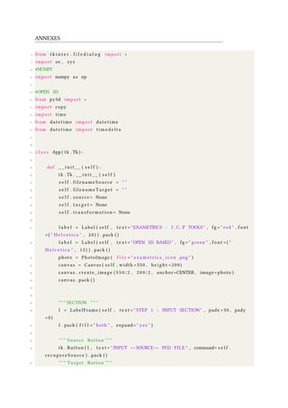 ANNEXES
8 from t k i n t e r . f i l e d i a l o g import ∗
9 import os , sys
10 #NUMPY
11 import numpy as np
12
13 #OPEN 3D
14 from py3d import ∗
15 import copy
16 import time
17 from datetime import datetime
18 from datetime import t i m e d e l t a
19
20
21 c l a s s App ( tk . Tk ) :
22
23 def _ _ i n i t _ _ ( s e l f ) :
24 tk . Tk . _ _ i n i t _ _ ( s e l f )
25 s e l f . filenameSource = " "
26 s e l f . filenameTarget = " "
27 s e l f . source = None
28 s e l f . t a r g e t = None
29 s e l f . tr an sf orm at io n = None
30
31 l a b e l = Label ( s e l f , t e x t = "EXAMETRICS : I . C . P TOOLS" , fg = " red " , font
=( " H e l v e t i c a " , 20) ) . pack ( )
32 l a b e l = Label ( s e l f , t e x t = "OPEN 3D BASED" , fg = " green " , font =( "
H e l v e t i c a " , 15) ) . pack ( )
33 photo = PhotoImage ( f i l e = " exametrics_icon . png " )
34 canvas = Canvas ( s e l f , width =350 , height =200)
35 canvas . create_image ( 3 5 0 / 2 , 200/2 , anchor=CENTER , image=photo )
36 canvas . pack ( )
37
38
39 " " " SECTION " " "
40 l = LabelFrame ( s e l f , t e x t = " STEP 1 : INPUT SECTION " , padx =30 , pady
=0)
41 l . pack ( f i l l = " both " , expand= " yes " )
42
43 " " " Source Button " " "
44 tk . Button ( l , t e x t = " INPUT ∗ ∗ SOURCE ∗ ∗ PCD FILE " , command= s e l f .
recupereSource ) . pack ( )
45 " " " Target Button " " "
 