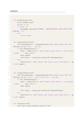 ANNEXES
80
81
82 def maxIteration ( s e l f ) :
83 x= s e l f . spinbox . get ( )
84 type ( x ) == i n t
85 i f i n t ( x ) <2:
86 messagebox . showerror ( "ERROR" , "MAX ITERATION VALUE MUST BE AN
INTEGER > 2 " )
87 e l s e :
88 return i n t ( x )
89
90
91 def recupereSource ( s e l f ) :
92 s e l f . filenameSource = askopenfilename ( t i t l e = " Open Source PCD F i l e " ,
f i l e t y p e s =[( ’ pcd f i l e s ’ , ’ . pcd ’ ) ] )
93 i f s e l f . filenameSource != " " :
94 l a b e l = Label ( s e l f . l2 , t e x t = " Source point Cloud i s s u c c e s s f u l l y
loaded . . . " , bg= " yellow " )
95 l a b e l . pack ( )
96 s e l f . source = read_point_cloud ( s e l f . filenameSource )
97 e l s e :
98 Label ( s e l f . l2 , t e x t = " Choose your Source point Cloud Pl e as e " , bg
= " red " ) . pack ( )
99
100
101
102 def recupereTarget ( s e l f ) :
103 s e l f . filenameTarget = askopenfilename ( t i t l e = " Open Source PCD F i l e " ,
f i l e t y p e s =[( ’ pcd f i l e s ’ , ’ . pcd ’ ) , ( ’ pcd f i l e s ’ , ’ . pcd ’ ) ] )
104 i f s e l f . filenameTarget != " " :
105 l a b e l = Label ( s e l f . l2 , t e x t = " Target point Cloud i s s u c c e s s f u l l y
loaded . . . " , bg= " yellow " )
106 l a b e l . pack ( )
107
108 s e l f . t a r g e t = read_point_cloud ( s e l f . filenameTarget )
109 e l s e :
110 Label ( s e l f . l2 , t e x t = " Choose your Target point Cloud Pl e as e " , bg
= " red " ) . pack ( )
111
112
113 def V i s u a l i z e ( s e l f ) :
114 s e l f . source . paint_uniform_color ( [ 1 , 0 , 0 ] )
 