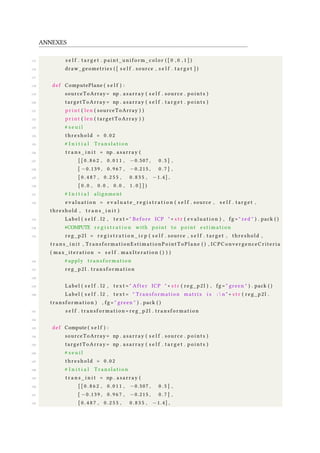 ANNEXES
115 s e l f . t a r g e t . paint_uniform_color ( [ 0 , 0 , 1 ] )
116 draw_geometries ( [ s e l f . source , s e l f . t a r g e t ] )
117
118 def ComputePlane ( s e l f ) :
119 sourceToArray= np . asarray ( s e l f . source . p o i n t s )
120 targetToArray = np . asarray ( s e l f . t a r g e t . p o i n t s )
121 p r i n t ( len ( sourceToArray ) )
122 p r i n t ( len ( targetToArray ) )
123 # s e u i l
124 t h r e s h o l d = 0 . 0 2
125 # I n i t i a l T r a n s l a t i o n
126 t r a n s _ i n i t = np . asarray (
127 [ [ 0 . 8 6 2 , 0 . 0 1 1 , −0.507 , 0 . 5 ] ,
128 [ −0.139 , 0 . 9 6 7 , −0.215 , 0 . 7 ] ,
129 [ 0 . 4 8 7 , 0 . 2 5 5 , 0 . 8 3 5 , −1.4] ,
130 [ 0 . 0 , 0 . 0 , 0 . 0 , 1 . 0 ] ] )
131 # I n i t i a l alignment
132 e v a l u a t i o n = e v a l u a t e _ r e g i s t r a t i o n ( s e l f . source , s e l f . target ,
threshold , t r a n s _ i n i t )
133 Label ( s e l f . l2 , t e x t = " Before ICP " + s t r ( e v a l u a t i o n ) , fg = " red " ) . pack ( )
134 #COMPUTE r e g i s t r a t i o n with point to point e s t i m a t i o n
135 reg_p2l = r e g i s t r a t i o n _ i c p ( s e l f . source , s e l f . target , threshold ,
t r a n s _ i n i t , TransformationEstimationPointToPlane ( ) , ICPConvergenceCriteria
( max_iteration = s e l f . maxIteration ( ) ) )
136 # apply tr an sf or ma ti on
137 reg_p2l . t ra nsf or ma ti on
138
139 Label ( s e l f . l2 , t e x t = " After ICP " + s t r ( reg_p2l ) , fg = " green " ) . pack ( )
140 Label ( s e l f . l2 , t e x t = " Transformation matrix i s :  n " + s t r ( reg_p2l .
t ran sf or ma ti on ) , fg = " green " ) . pack ( )
141 s e l f . tr an sf orm at io n = reg_p2l . tr an sf or ma ti on
142
143 def Compute ( s e l f ) :
144 sourceToArray= np . asarray ( s e l f . source . p o i n t s )
145 targetToArray = np . asarray ( s e l f . t a r g e t . p o i n t s )
146 # s e u i l
147 t h r e s h o l d = 0 . 0 2
148 # I n i t i a l T r a n s l a t i o n
149 t r a n s _ i n i t = np . asarray (
150 [ [ 0 . 8 6 2 , 0 . 0 1 1 , −0.507 , 0 . 5 ] ,
151 [ −0.139 , 0 . 9 6 7 , −0.215 , 0 . 7 ] ,
152 [ 0 . 4 8 7 , 0 . 2 5 5 , 0 . 8 3 5 , −1.4] ,
 