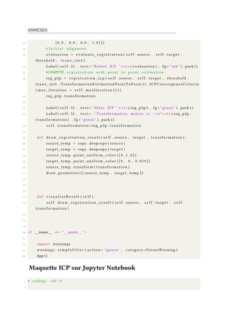 ANNEXES
153 [ 0 . 0 , 0 . 0 , 0 . 0 , 1 . 0 ] ] )
154 # I n i t i a l alignment
155 e v a l u a t i o n = e v a l u a t e _ r e g i s t r a t i o n ( s e l f . source , s e l f . target ,
threshold , t r a n s _ i n i t )
156 Label ( s e l f . l2 , t e x t = " Before ICP " + s t r ( e v a l u a t i o n ) , fg = " red " ) . pack ( )
157 #COMPUTE r e g i s t r a t i o n with point to point e s t i m a t i o n
158 reg_p2p = r e g i s t r a t i o n _ i c p ( s e l f . source , s e l f . target , threshold ,
t r a n s _ i n i t , TransformationEstimationPointToPoint ( ) , ICPConvergenceCriteria
( max_iteration = s e l f . maxIteration ( ) ) )
159 reg_p2p . t ran sf or ma ti on
160
161 Label ( s e l f . l2 , t e x t = " After ICP " + s t r ( reg_p2p ) , fg = " green " ) . pack ( )
162 Label ( s e l f . l2 , t e x t = " Transformation matrix i s :  n " + s t r ( reg_p2p .
t ran sf or ma ti on ) , fg = " green " ) . pack ( )
163 s e l f . tr an sf orm at io n =reg_p2p . tr an sf or ma ti on
164
165 def d r a w _ r e g i s t r a t i o n _ r e s u l t ( s e l f , source , target , tr ans fo rm at io n ) :
166 source_temp = copy . deepcopy ( source )
167 target_temp = copy . deepcopy ( t a r g e t )
168 source_temp . paint_uniform_color ( [ 0 , 1 , 0 ] )
169 target_temp . paint_uniform_color ( [ 0 , 0 , 0 . 9 2 9 ] )
170 source_temp . transform ( t ra ns fo rm at io n )
171 draw_geometries ( [ source_temp , target_temp ] )
172
173
174
175 def v i s u a l i z e R e s u l t ( s e l f ) :
176 s e l f . d r a w _ r e g i s t r a t i o n _ r e s u l t ( s e l f . source , s e l f . target , s e l f .
t ran sf or ma ti on )
177
178
179
180 i f __name__ == " __main__ " :
181
182 import warnings
183 warnings . s i m p l e f i l t e r ( a c t i o n = ’ ignore ’ , category =FutureWarning )
184 App ( )
Maquette ICP sur Jupyter Notebook
1 # coding : utf −8
2
 