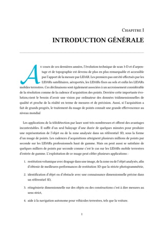 Chapitre I
INTRODUCTION GÉNÉRALE
A
u cours de ces dernières années, l’évolution technique de scan 3-D et d’arpen-
tage et de topographie est devenu de plus en plus remarquable et accessible
par l’apport de la mesure par LIDAR. Les premiers pas ont été effectués par les
LIDARs satellitaires, aéroportés, les LIDARs fixes au sols et enfin les LIDARs
mobiles terrestres. Ces déclinaisons sont également associées à un accroissement considérable
de la résolution comme de la cadence d’acquisition des points. Derrière cette importante évo-
lution,vient le besoin d’avoir une vision par ordinateur des données tridimensionnelles de
qualité et proche de la réalité en terme de mesures et de précision. Aussi, si l’acquisition a
fait de grands progrès, le traitement du nuage de points connaît une grande effervescence au
niveau mondial
Les applications de la télédétection par laser sont très nombreuses et offrent des avantages
incontestables. Il suffit d’un seul balayage d’une durée de quelques minutes pour produire
une représentation de l’objet ou de la zone analysée dans un référentiel 3D, sous la forme
d’un nuage de points. Les cadences d’acquisitions atteignent plusieurs millions de points par
seconde sur les LIDARs professionnels haut de gamme. Mais on peut aussi se satisfaire de
quelques milliers de points par seconde comme c’est le cas sur les LIDARs mobile terrestres
d’entrée de gamme. L’exploitation de ce nuage peut cibler plusieurs applications :
1. restitution volumique avec drapage dans une image, de la zone ou de l’objet analysés, afin
d’obtenir de meilleures performances de restitution 3D que la stricte photogrammétrie,
2. identification d’objet ou d’obstacle avec une connaissance dimensionnelle précise dans
un référentiel 3D,
3. réingénierie dimensionnelle sur des objets ou des constructions c’est à dire mesures au
sens strict,
4. aide à la navigation autonome pour véhicules terrestres, tels que la voiture.
1
 