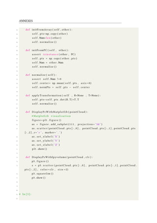 ANNEXES
43 def initFromArray ( s e l f , other ) :
44 s e l f . pts =np . copy ( other )
45 s e l f .Num= len ( other )
46 s e l f . normalize ( )
47
48 def initFromPC ( s e l f , other ) :
49 a s s e r t i s i n s t a n c e ( other , PC )
50 s e l f . pts = np . copy ( other . pts )
51 s e l f .Num = other .Num
52 s e l f . normalize ( )
53
54 def normalize ( s e l f ) :
55 a s s e r t s e l f .Num !=0
56 s e l f . center = np . mean ( s e l f . pts , a x i s =0)
57 s e l f . normPts = s e l f . pts − s e l f . center
58
59 def applyTransformation ( s e l f , R=None , T=None ) :
60 s e l f . pts = s e l f . pts . dot ( R . T ) +T . T
61 s e l f . normalize ( )
62
63 def DisplayPcWithMatplotlib ( pointCloud ) :
64 # MatplotLib v i s u a l i s a t i o n
65 f i g u r e = p l t . f i g u r e ( )
66 ax = f i g u r e . add_subplot ( 1 1 1 , p r o j e c t i o n = ’ 3d ’ )
67 ax . s c a t t e r ( pointCloud . pts [ : , 0 ] , pointCloud . pts [ : , 1 ] , pointCloud . pts
[ : , 2 ] , c= ’ r ’ , marker= ’ . ’ )
68 ax . s e t _ x l a b e l ( ’X ’ )
69 ax . s e t _ y l a b e l ( ’Y ’ )
70 ax . s e t _ z l a b e l ( ’Z ’ )
71 p l t . show ( )
72
73 def DisplayPcWithIpyvolume ( pointCloud , c l r ) :
74 p3 . f i g u r e ( )
75 s = p3 . s c a t t e r ( pointCloud . pts [ : , 0 ] , pointCloud . pts [ : , 1 ] , pointCloud .
pts [ : , 2 ] , c o l o r = clr , s i z e =2)
76 p3 . squarelim ( )
77 p3 . show ( )
78
79
80
81 # In [ 3 ] :
82
 