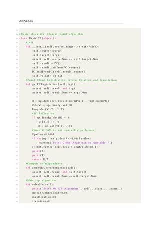 ANNEXES
83
84 # Basic i t e r a t i v e C l o s e s t point algorithm
85 c l a s s BasicICP ( o b j e c t ) :
86 # i n i t
87 def _ _ i n i t _ _ ( s e l f , source , target , r e i n i t = F a l s e ) :
88 s e l f . source = source
89 s e l f . t a r g e t = t a r g e t
90 a s s e r t s e l f . source .Num == s e l f . t a r g e t .Num
91 s e l f . r e s u l t = PC ( )
92 s e l f . r e s u l t . initFromPC ( source )
93 PC . initFromPC ( s e l f . r e s u l t , source )
94 s e l f . r e i n i t = r e i n i t
95 # Point Cloud R e g i s t r a t i o n return Rotation and t r a n s l a t i o n
96 def getPCRegistation ( s e l f , t r g t ) :
97 a s s e r t s e l f . r e s u l t and t r g t
98 a s s e r t s e l f . r e s u l t .Num == t r g t .Num
99
100 H = np . dot ( s e l f . r e s u l t . normPts . T , t r g t . normPts )
101 U, S , Vt = np . l i n a l g . svd (H)
102 R=np . dot ( Vt . T , U . T )
103 # i f Refkection
104 i f np . l i n a l g . det ( R ) < 0 :
105 Vt [ 2 , : ] ∗= −1
106 R = np . dot ( Vt . T , U . T )
107 #Warn i f SVD i s not c o r r e c t l y performed
108 Epsilon =0.0001
109 i f abs ( np . l i n a l g . det ( R ) −1.0)> Epsilon :
110 Warning ( ’ Point Cloud R e g i s t r a t i o n u n s t a b l e ! ’ )
111 T= t r g t . center −s e l f . r e s u l t . center . dot ( R . T )
112 p r i n t ( R )
113 p r i n t ( T )
114 return R , T
115 #Compute correspondence
116 def computeCorrespondence ( s e l f ) :
117 a s s e r t s e l f . r e s u l t and s e l f . t a r g e t
118 a s s e r t s e l f . r e s u l t .Num == s e l f . t a r g e t .Num
119 #Main icp algorithm
120 def solveMe ( s e l f ) :
121 p r i n t ( ’ Solve Me ICP Algorithm ’ , s e l f . _ _ c l a s s _ _ . __name__ )
122 d i s t a n c e t h r e s h o l d =0.001
123 maxIteration =10
124 i t e r a t i o n =0
 