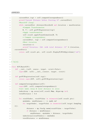ANNEXES
125 currentDist , t r g t = s e l f . computeCorrespondence ( )
126 p r i n t ( " Current Distance before S t a r t i n g %f " , c u r r e n t D i s t )
127 # BasicICP ( loop )
128 while c u r r e n t D i s t > d i s t a n c e t h r e s h o l d and i t e r a t i o n < maxIteration :
129 #Compute Transformation
130 R , T = s e l f . getPCRegistation ( t r g t )
131 #Apply t ran sf or ma ti on
132 s e l f . r e s u l t . applyTransformation ( R , T )
133 # Compute correspondence
134 currentDist , t r g t = s e l f . computeCorrespondence ( )
135 # Next i t e r a t i o n
136 i t e r a t i o n +=1
137 p r i n t ( " I t e r a t i o n : %5d , with t o t a l d i s t a n c e : %f " % ( i t e r a t i o n ,
c u r r e n t D i s t ) )
138 return s e l f . r e s u l t . pts , s e l f . r e s u l t . DisplayPcWithIpyvolume ( " red " )
139
140
141
142 # In [ 4 ] :
143
144 c l a s s ICP ( BasicICP ) :
145 def _ _ i n i t _ _ ( s e l f , source , target , r e i n i t = F a l s e ) :
146 super ( ICP , s e l f ) . _ _ i n i t _ _ ( source , target , r e i n i t )
147
148 def g e t P C R e g i s t r a t i o n ( s e l f , t r g t ) :
149 return super ( ICP , s e l f ) . g e t P C R e g i s t r a t i o n ( t r g t )
150
151 def computeCorrespondence ( s e l f ) :
152 super ( ICP , s e l f ) . computeCorrespondence ( )
153 # i n i t index Array & t o t a l d i s t a n c e to zeros
154 indexArray = np . zeros ( s e l f . r e s u l t .Num, dtype=np . i n t )
155 t o t a l D i s t a n c e = 0 . 0
156
157 f o r r e s u l t I n d e x , r e s u l t V a l u e in enumerate ( s e l f . r e s u l t . pts ) :
158 minIndex , minDistance = −1, math . i n f
159 f o r targetIndex , t a r g e t V a l u e in enumerate ( s e l f . t a r g e t . Sampling
( ) ) :
160 d i s t a n c e = np . l i n a l g . norm ( r e s u l t V a l u e − t a r g e t V a l u e )
161 i f d i s t a n c e < minDistance :
162 minDistance , minIndex = distance , t a r g e t I n d e x
163 indexArray [ r e s u l t I n d e x ] = minIndex
164 t o t a l D i s t a n c e += minDistance
 
