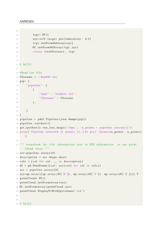 ANNEXES
165
166 t r g t = PC ( )
167 xyz= s e l f . t a r g e t . pts [ indexArray , 0 : 3 ]
168 t r g t . initFromNdArray ( xyz )
169 PC . initFromNdArray ( trgt , xyz )
170 return t o t a l D i s t a n c e , t r g t
171
172
173 # In [ 5 ] :
174
175 #Read Las F i l e
176 filename = ’ . / bun045 . l a s ’
177 pip= {
178 " p i p e l i n e " : [
179 {
180 " type " : " r e a d e r s . l a s " ,
181 " filename " : filename
182 } ,
183
184 ]
185 }
186 p i p e l i n e = pdal . P i p e l i n e ( json . dumps ( pip ) )
187 p i p e l i n e . v a l i d a t e ( )
188 get_ipython ( ) . run_line_magic ( ’ time ’ , ’ n_points = p i p e l i n e . execute ( ) ’ )
189 p r i n t ( ’ P i p e l i n e s e l e c t e d { } p o i n t s ( { : . 1 f } pts ) ’ . format ( n_points , n_points )
)
190
191 " " " transform l a s f i l e information j u s t to XYZ information to our point
Cloud c l a s s " " "
192 arr = p i p e l i n e . arrays [ 0 ]
193 d e s c r i p t i o n = arr . dtype . descr
194 c o l s = [ c o l f o r col , __ in d e s c r i p t i o n ]
195 df = pd . DataFrame ( { c o l : arr [ c o l ] f o r c o l in c o l s } )
196 arr = p i p e l i n e . arrays [ 0 ]
197 xyz=np . array ( [ np . array ( df [ ’X ’ ] ) , np . array ( df [ ’Y ’ ] ) , np . array ( df [ ’Z ’ ] ) ] ) . T
198 pointCloud = PC ( )
199 pointCloud . initFromArray ( xyz )
200 PC . initFromArray ( pointCloud , xyz )
201 pointCloud . DisplayPcWithIpyvolume ( ’ red ’ )
202
203
204 # In [ 6 ] :
 