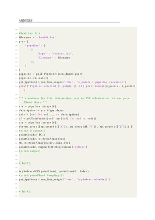 ANNEXES
205
206 #Read Las F i l e
207 filename = ’ . / bun090 . l a s ’
208 pip= {
209 " p i p e l i n e " : [
210 {
211 " type " : " r e a d e r s . l a s " ,
212 " filename " : filename
213 } ,
214 ]
215 }
216 p i p e l i n e = pdal . P i p e l i n e ( json . dumps ( pip ) )
217 p i p e l i n e . v a l i d a t e ( )
218 get_ipython ( ) . run_line_magic ( ’ time ’ , ’ n_points = p i p e l i n e . execute ( ) ’ )
219 p r i n t ( ’ P i p e l i n e s e l e c t e d { } p o i n t s ( { : . 1 f } pts ) ’ . format ( n_points , n_points )
)
220
221 " " " transform l a s f i l e information j u s t to XYZ information to our point
Cloud c l a s s " " "
222 arr = p i p e l i n e . arrays [ 0 ]
223 d e s c r i p t i o n = arr . dtype . descr
224 c o l s = [ c o l f o r col , __ in d e s c r i p t i o n ]
225 df = pd . DataFrame ( { c o l : arr [ c o l ] f o r c o l in c o l s } )
226 arr = p i p e l i n e . arrays [ 0 ]
227 xyz=np . array ( [ np . array ( df [ ’X ’ ] ) , np . array ( df [ ’Y ’ ] ) , np . array ( df [ ’Z ’ ] ) ] ) . T
228 # p r i n t ( ( output ) )
229 pointCloud2 = PC ( )
230 pointCloud2 . initFromArray ( xyz )
231 PC . initFromArray ( pointCloud2 , xyz )
232 pointCloud2 . DisplayPcWithIpyvolume ( " yellow " )
233 # p r i n t ( output )
234
235
236 # In [ 7 ] :
237
238 i c p S o l v e r =ICP ( pointCloud , pointCloud2 , F a l s e )
239 # p r i n t ( pointCloud . Sampling ( ) )
240 get_ipython ( ) . run_line_magic ( ’ time ’ , ’ i c p S o l v e r . solveMe ( ) ’ )
241
242
243 # In [ 8 ] :
244
 