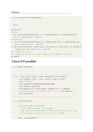 ANNEXES
245 p r i n t ( len ( pointCloud . Sampling ( ) ) )
246
247
248 # In [ 9 ] :
249
250 p3 . f i g u r e ( )
251 # Source
252 s = p3 . s c a t t e r ( pointCloud . pts [ : , 0 ] , pointCloud . pts [ : , 1 ] , pointCloud . pts
[ : , 2 ] , c o l o r = " black " , s i z e =2)
253 # D e s t i n a t i o n
254 s = p3 . s c a t t e r ( pointCloud2 . pts [ : , 0 ] , pointCloud2 . pts [ : , 1 ] , pointCloud2 . pts
[ : , 2 ] , c o l o r = " yellow " , s i z e =2)
255 s= p3 . s c a t t e r ( i c p S o l v e r . r e s u l t . pts [ : , 0 ] , i c p S o l v e r . r e s u l t . pts [ : , 1 ] , i c p S o l v e r
. r e s u l t . pts [ : , 2 ] , c o l o r = " blue " , s i z e =2)
256 #p3 . xyzlim ( − 0 . 2 , 0 . 2 )
257 #p3 . animation_control ( s ) # shows c o n t r o l s f o r animation c o n t r o l s
258 p3 . show ( )
Classe ICP parallèle
1 c l a s s IcpPara ( BasicICP ) :
2
3
4 # ________________________________________________________________
5 def _ _ i n i t _ _ ( s e l f , source , target , NumCore=0 , r e i n i t = F a l s e ) :
6 super ( IcpPara , s e l f ) . _ _ i n i t _ _ ( source , target , r e i n i t )
7 #Cuda u t i l i t i e s
8 s e l f . computeCorrespondenceWithCuda=None
9 s e l f . distances_gpu =None
10 s e l f . NumCore= s e l f . source .Num i f NumCore<=0 e l s e NumCore
11 p r i n t ( " Cuda cores f o r P a r a l l e l ICP s e t to " , s e l f . NumCore )
12 s e l f . initCuda ( )
13 # ________________________________________________________________
14
15 def initCuda ( s e l f ) :
16 " " "
17 I n i t i a l i z e CUDA environment
18 − Create CUDA C program , and compile i t
19 − Copy d e s t i n a t i o n PointCloud to CUDA g l o b a l and constant value
20 − Create handler of f i n d _ c l o s e s t f u nc t io n in CUDA
21 " " "
22 mod = SourceModule ( " " "
 