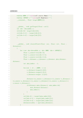 ANNEXES
23 # d e f i n e ROW ( " " " + s t r ( s e l f . source .Num) + " " " )
24 # d e f i n e OFFSET ( " " " + s t r ( s e l f . NumCore ) + " " " )
25 __constant__ f l o a t t a r g e t [ROW] [ 3 ] ;
26
27
28 __global__ void getTarget ( f l o a t ∗ r e t ) {
29 i n t idx = threadIdx . x ;
30 r e t [ idx ∗3]= t a r g e t [ idx ] [ 0 ] ;
31 r e t [ idx ∗3+1] = t a r g e t [ idx ] [ 1 ] ;
32 r e t [ idx ∗3+2] = t a r g e t [ idx ] [ 2 ] ;
33 }
34
35
36 __global__ void c l o s e s t P o i n t ( f l o a t ∗ res , f l o a t ∗ ret , f l o a t ∗
d i s t a n c e s )
37 {
38 f o r ( i n t idx = threadIdx . x ; idx < ROW; idx += OFFSET ) {
39 f l o a t x_source = res [ idx ∗ 3 ] ;
40 f l o a t y_source = res [ idx ∗ 3 + 1 ] ;
41 f l o a t z_source = res [ idx ∗ 3 + 2 ] ;
42 f l o a t x_distance , y_distance , z_distance , min_distance ,
d i s t a n c e ;
43 i n t min_index= −1;
44
45 f o r ( i n t i =0 ; i <ROW; i ++) {
46 x _ d i s t a n c e = t a r g e t [ i ] [ 0 ] ;
47 y_distance = t a r g e t [ i ] [ 1 ] ;
48 z _ d i s t a n c e = t a r g e t [ i ] [ 2 ] ;
49
50 d i s t a n c e =( x_source−x _ d i s t a n c e ) ∗ ( x_source−x _ d i s t a n c e ) +
( y_source−y_distance ) ∗ ( y_source−y_distance ) +( z_source −z _ d i s t a n c e ) ∗ (
z_source −z _ d i s t a n c e ) ;
51 i f ( distance < min_distance | | min_index <0) {
52 min_distance = d i s t a n c e ;
53 min_index= i ;
54 }
55 }
56 r e t [ idx ∗ 3 ] = t a r g e t [ min_index ] [ 0 ] ;
57 r e t [ idx ∗3+1] = t a r g e t [ min_index ] [ 1 ] ;
58 r e t [ idx ∗3+2] = t a r g e t [ min_index ] [ 2 ] ;
59 d i s t a n c e s [ idx ] = s q r t ( min_distance ) ;
60 }
 
