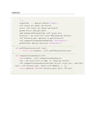 ANNEXES
61 }
62 " " " )
63 targetCuda , _ = mod . g e t _ g l o b a l ( ’ t a r g e t ’ )
64 s e l f . t a r g e t . pts . dtype= np . f l o a t 3 2
65 a s s e r t s e l f . t a r g e t . pts . dtype==np . f l o a t 3 2
66 pycuda . d r i v e r . mem_get_info ( )
67 cuda . memcpy_htod ( targetCuda , s e l f . t a r g e t . pts )
68 d i s t a n c e s = np . zeros ( s e l f . source .Num, dtype=np . f l o a t 3 2 )
69 s e l f . distances_gpu = gpuarray . to_gpu ( d i s t a n c e s )
70 s e l f . computeCorrespondenceWithCuda ( ’ c l o s e s t P o i n t ’ )
71 getDistCuda = mod . g e t _ f u n c t i o n ( ’ getDistance ’ )
72 # ________________________________________________________________
73 def g e t P C R e g i s t r a t i o n ( s e l f , t r g t ) :
74 return super ( IcpPara , s e l f ) . g e t P C R e g i s t r a t i o n ( t r g t )
75 # ________________________________________________________________
76 def computeCorrespondence ( s e l f ) :
77 super ( IcpPara , s e l f ) . computeCorrespondence ( )
78 t r g t = np . zeros ( [ s e l f . s r c .Num, 3 ] , dtype=np . f l o a t 3 2 )
79 s e l f . computeCorrespondenceCuda ( cuda . In ( s e l f . r e s u l t . pts ) , cuda . Out (
t r g t ) , s e l f . distances_gpu , block =( s e l f . NumCore , 1 , 1) )
80 return gpuarray . sum ( s e l f . distances_gpu ) . get ( ) , PC ( t r g t )
81
82 # ________________________________________________________________
 