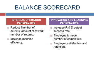 BALANCE SCORECARD
INTERNAL OPERATION
PERSPECTIVE




Reduce Number of
defects, amount of rework,
number of returns.
Increase machine
efficiency.

INNOVATION AND LEARNING
PERSPECTIVE


Increase R & D output
success rate.



Employee turnover,
number of complaints.



Employee satisfaction and
retention.

 