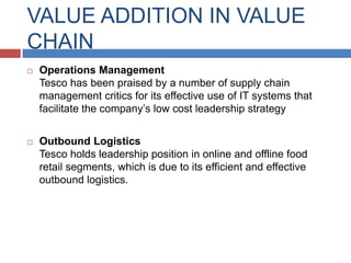 VALUE ADDITION IN VALUE
CHAIN


Operations Management
Tesco has been praised by a number of supply chain
management critics for its effective use of IT systems that
facilitate the company’s low cost leadership strategy



Outbound Logistics
Tesco holds leadership position in online and offline food
retail segments, which is due to its efficient and effective
outbound logistics.

 