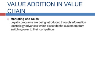 VALUE ADDITION IN VALUE
CHAIN


Marketing and Sales
Loyalty programs are being introduced through information
technology advances which dissuade the customers from
switching over to their competitors

 