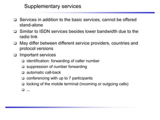 Supplementary services
 Services in addition to the basic services, cannot be offered
stand-alone
 Similar to ISDN services besides lower bandwidth due to the
radio link
 May differ between different service providers, countries and
protocol versions
 Important services
 identification: forwarding of caller number
 suppression of number forwarding
 automatic call-back
 conferencing with up to 7 participants
 locking of the mobile terminal (incoming or outgoing calls)
 ...
 