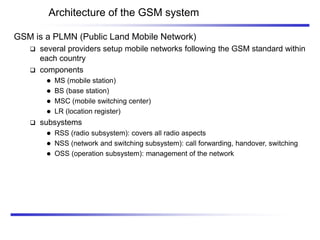 Architecture of the GSM system
GSM is a PLMN (Public Land Mobile Network)
 several providers setup mobile networks following the GSM standard within
each country
 components
 MS (mobile station)
 BS (base station)
 MSC (mobile switching center)
 LR (location register)
 subsystems
 RSS (radio subsystem): covers all radio aspects
 NSS (network and switching subsystem): call forwarding, handover, switching
 OSS (operation subsystem): management of the network
 