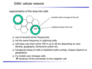 possible radio coverage of the cell
idealized shape of the cell
cell
segmentation of the area into cells
GSM: cellular network
 use of several carrier frequencies
 not the same frequency in adjoining cells
 cell sizes vary from some 100 m up to 35 km depending on user
density, geography, transceiver power etc.
 hexagonal shape of cells is idealized (cells overlap, shapes depend on
geography)
 if a mobile user changes cells
 handover of the connection to the neighbor cell
 