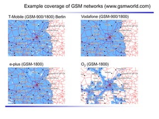 Example coverage of GSM networks (www.gsmworld.com)
e-plus (GSM-1800)
T-Mobile (GSM-900/1800) Berlin
O2 (GSM-1800)
Vodafone (GSM-900/1800)
 