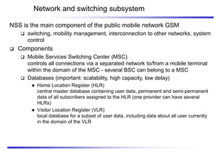 Network and switching subsystem
NSS is the main component of the public mobile network GSM
 switching, mobility management, interconnection to other networks, system
control
 Components
 Mobile Services Switching Center (MSC)
controls all connections via a separated network to/from a mobile terminal
within the domain of the MSC - several BSC can belong to a MSC
 Databases (important: scalability, high capacity, low delay)
 Home Location Register (HLR)
central master database containing user data, permanent and semi-permanent
data of all subscribers assigned to the HLR (one provider can have several
HLRs)
 Visitor Location Register (VLR)
local database for a subset of user data, including data about all user currently
in the domain of the VLR
 