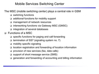 Mobile Services Switching Center
The MSC (mobile switching center) plays a central role in GSM
 switching functions
 additional functions for mobility support
 management of network resources
 interworking functions via Gateway MSC (GMSC)
 integration of several databases
 Functions of a MSC
 specific functions for paging and call forwarding
 termination of SS7 (signaling system no. 7)
 mobility specific signaling
 location registration and forwarding of location information
 provision of new services (fax, data calls)
 support of short message service (SMS)
 generation and forwarding of accounting and billing information
 