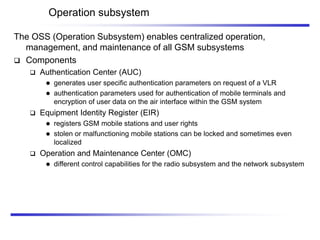 Operation subsystem
The OSS (Operation Subsystem) enables centralized operation,
management, and maintenance of all GSM subsystems
 Components
 Authentication Center (AUC)
 generates user specific authentication parameters on request of a VLR
 authentication parameters used for authentication of mobile terminals and
encryption of user data on the air interface within the GSM system
 Equipment Identity Register (EIR)
 registers GSM mobile stations and user rights
 stolen or malfunctioning mobile stations can be locked and sometimes even
localized
 Operation and Maintenance Center (OMC)
 different control capabilities for the radio subsystem and the network subsystem
 
