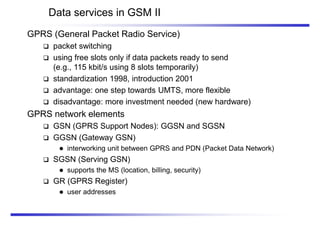 Data services in GSM II
GPRS (General Packet Radio Service)
 packet switching
 using free slots only if data packets ready to send
(e.g., 115 kbit/s using 8 slots temporarily)
 standardization 1998, introduction 2001
 advantage: one step towards UMTS, more flexible
 disadvantage: more investment needed (new hardware)
GPRS network elements
 GSN (GPRS Support Nodes): GGSN and SGSN
 GGSN (Gateway GSN)
 interworking unit between GPRS and PDN (Packet Data Network)
 SGSN (Serving GSN)
 supports the MS (location, billing, security)
 GR (GPRS Register)
 user addresses
 