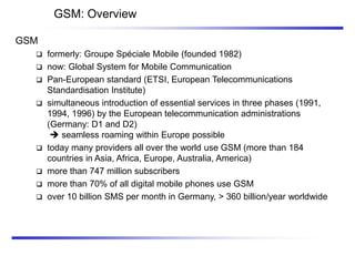GSM: Overview
GSM
 formerly: Groupe Spéciale Mobile (founded 1982)
 now: Global System for Mobile Communication
 Pan-European standard (ETSI, European Telecommunications
Standardisation Institute)
 simultaneous introduction of essential services in three phases (1991,
1994, 1996) by the European telecommunication administrations
(Germany: D1 and D2)
 seamless roaming within Europe possible
 today many providers all over the world use GSM (more than 184
countries in Asia, Africa, Europe, Australia, America)
 more than 747 million subscribers
 more than 70% of all digital mobile phones use GSM
 over 10 billion SMS per month in Germany, > 360 billion/year worldwide
 