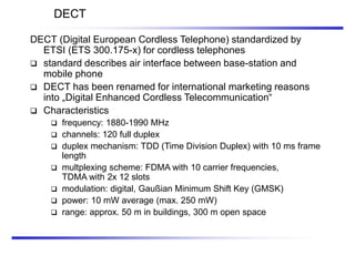 DECT
DECT (Digital European Cordless Telephone) standardized by
ETSI (ETS 300.175-x) for cordless telephones
 standard describes air interface between base-station and
mobile phone
 DECT has been renamed for international marketing reasons
into „Digital Enhanced Cordless Telecommunication“
 Characteristics
 frequency: 1880-1990 MHz
 channels: 120 full duplex
 duplex mechanism: TDD (Time Division Duplex) with 10 ms frame
length
 multplexing scheme: FDMA with 10 carrier frequencies,
TDMA with 2x 12 slots
 modulation: digital, Gaußian Minimum Shift Key (GMSK)
 power: 10 mW average (max. 250 mW)
 range: approx. 50 m in buildings, 300 m open space
 