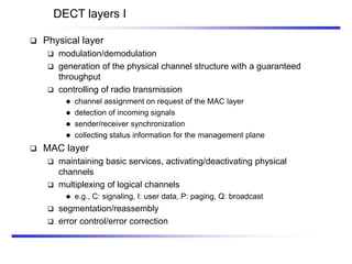 DECT layers I
 Physical layer
 modulation/demodulation
 generation of the physical channel structure with a guaranteed
throughput
 controlling of radio transmission
 channel assignment on request of the MAC layer
 detection of incoming signals
 sender/receiver synchronization
 collecting status information for the management plane
 MAC layer
 maintaining basic services, activating/deactivating physical
channels
 multiplexing of logical channels
 e.g., C: signaling, I: user data, P: paging, Q: broadcast
 segmentation/reassembly
 error control/error correction
 
