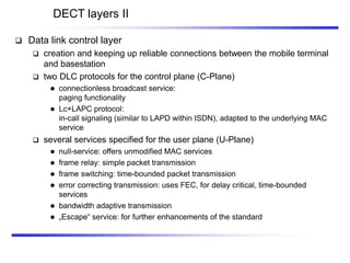 DECT layers II
 Data link control layer
 creation and keeping up reliable connections between the mobile terminal
and basestation
 two DLC protocols for the control plane (C-Plane)
 connectionless broadcast service:
paging functionality
 Lc+LAPC protocol:
in-call signaling (similar to LAPD within ISDN), adapted to the underlying MAC
service
 several services specified for the user plane (U-Plane)
 null-service: offers unmodified MAC services
 frame relay: simple packet transmission
 frame switching: time-bounded packet transmission
 error correcting transmission: uses FEC, for delay critical, time-bounded
services
 bandwidth adaptive transmission
 „Escape“ service: for further enhancements of the standard
 