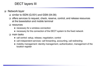 DECT layers III
 Network layer
 similar to ISDN (Q.931) and GSM (04.08)
 offers services to request, check, reserve, control, and release resources
at the basestation and mobile terminal
 resources
 necessary for a wireless connection
 necessary for the connection of the DECT system to the fixed network
 main tasks
 call control: setup, release, negotiation, control
 call independent services: call forwarding, accounting, call redirecting
 mobility management: identity management, authentication, management of the
location register
 