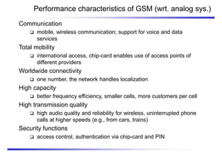 Performance characteristics of GSM (wrt. analog sys.)
Communication
 mobile, wireless communication; support for voice and data
services
Total mobility
 international access, chip-card enables use of access points of
different providers
Worldwide connectivity
 one number, the network handles localization
High capacity
 better frequency efficiency, smaller cells, more customers per cell
High transmission quality
 high audio quality and reliability for wireless, uninterrupted phone
calls at higher speeds (e.g., from cars, trains)
Security functions
 access control, authentication via chip-card and PIN
 