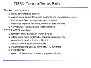 TETRA - Terrestrial Trunked Radio
Trunked radio systems
 many different radio carriers
 assign single carrier for a short period to one user/group of users
 taxi service, fleet management, rescue teams
 interfaces to public networks, voice and data services
 very reliable, fast call setup, local operation
TETRA - ETSI standard
 formerly: Trans European Trunked Radio
 offers Voice+Data and Packet Data Optimized service
 point-to-point and point-to-multipoint
 ad-hoc and infrastructure networks
 several frequencies: 380-400 MHz, 410-430 MHz
 FDD, DQPSK
 group call, broadcast, sub-second group-call setup
 