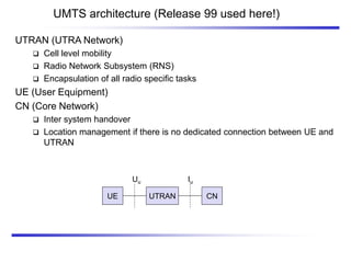 UMTS architecture (Release 99 used here!)
UTRAN
UE CN
Iu
Uu
UTRAN (UTRA Network)
 Cell level mobility
 Radio Network Subsystem (RNS)
 Encapsulation of all radio specific tasks
UE (User Equipment)
CN (Core Network)
 Inter system handover
 Location management if there is no dedicated connection between UE and
UTRAN
 