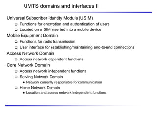 UMTS domains and interfaces II
Universal Subscriber Identity Module (USIM)
 Functions for encryption and authentication of users
 Located on a SIM inserted into a mobile device
Mobile Equipment Domain
 Functions for radio transmission
 User interface for establishing/maintaining end-to-end connections
Access Network Domain
 Access network dependent functions
Core Network Domain
 Access network independent functions
 Serving Network Domain
 Network currently responsible for communication
 Home Network Domain
 Location and access network independent functions
 