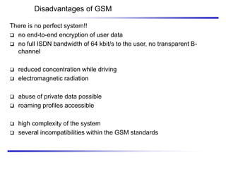 Disadvantages of GSM
There is no perfect system!!
 no end-to-end encryption of user data
 no full ISDN bandwidth of 64 kbit/s to the user, no transparent B-
channel
 reduced concentration while driving
 electromagnetic radiation
 abuse of private data possible
 roaming profiles accessible
 high complexity of the system
 several incompatibilities within the GSM standards
 