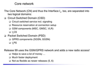 Core network
The Core Network (CN) and thus the Interface Iu, too, are separated into
two logical domains:
 Circuit Switched Domain (CSD)
 Circuit switched service incl. signaling
 Resource reservation at connection setup
 GSM components (MSC, GMSC, VLR)
 IuCS
 Packet Switched Domain (PSD)
 GPRS components (SGSN, GGSN)
 IuPS
Release 99 uses the GSM/GPRS network and adds a new radio access!
 Helps to save a lot of money …
 Much faster deployment
 Not as flexible as newer releases (5, 6)
 