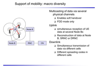 Support of mobility: macro diversity
Multicasting of data via several
physical channels
 Enables soft handover
 FDD mode only
Uplink
 simultaneous reception of UE
data at several Node Bs
 Reconstruction of data at Node
B, SRNC or DRNC
Downlink
 Simultaneous transmission of
data via different cells
 Different spreading codes in
different cells
CN
Node B RNC
Node B
UE
 
