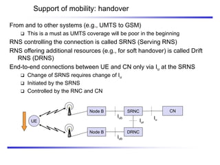 Support of mobility: handover
From and to other systems (e.g., UMTS to GSM)
 This is a must as UMTS coverage will be poor in the beginning
RNS controlling the connection is called SRNS (Serving RNS)
RNS offering additional resources (e.g., for soft handover) is called Drift
RNS (DRNS)
End-to-end connections between UE and CN only via Iu at the SRNS
 Change of SRNS requires change of Iu
 Initiated by the SRNS
 Controlled by the RNC and CN
SRNC
UE
DRNC
Iur
CN
Iu
Node B
Iub
Node B
Iub
 