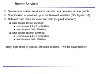 Bearer Services
 Telecommunication services to transfer data between access points
 Specification of services up to the terminal interface (OSI layers 1-3)
 Different data rates for voice and data (original standard)
 data service (circuit switched)
 synchronous: 2.4, 4.8 or 9.6 kbit/s
 asynchronous: 300 - 1200 bit/s
 data service (packet switched)
 synchronous: 2.4, 4.8 or 9.6 kbit/s
 asynchronous: 300 - 9600 bit/s
Today: data rates of approx. 50 kbit/s possible – will be covered later!
 