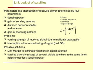 Link budget of satellites Parameters like attenuation or received power determined by four parameters: sending power gain of sending antenna distance between sender  and receiver gain of receiving antenna Problems varying strength of received signal due to multipath propagation  interruptions due to shadowing of signal (no LOS) Possible solutions Link Margin to eliminate variations in signal strength  satellite diversity (usage of several visible satellites at the same time) helps to use less sending power L: Loss f: carrier frequency r: distance c: speed of light 