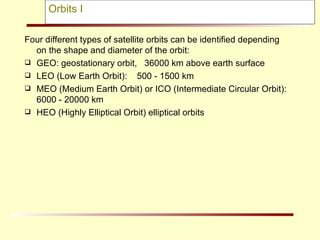 Four different types of satellite orbits can be identified depending on the shape and diameter of the orbit: GEO: geostationary orbit,  36000 km above earth surface  LEO (Low Earth Orbit):  500 - 1500 km MEO (Medium Earth Orbit) or ICO (Intermediate Circular Orbit):  6000 - 20000 km HEO (Highly Elliptical Orbit) elliptical orbits Orbits I 