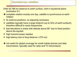 Geostationary satellites Orbit 35.786 km distance to earth surface, orbit in equatorial plane (inclination 0°)    complete rotation exactly one day, satellite is synchronous to earth rotation fix antenna positions, no adjusting necessary satellites typically have a large footprint (up to 34% of earth surface!), therefore difficult to reuse frequencies  bad elevations in areas with latitude above 60° due to fixed position above the equator high transmit power needed high latency due to long distance ( 275 ms)    not useful for global coverage for small mobile phones and data transmission, typically used for radio and TV transmission 
