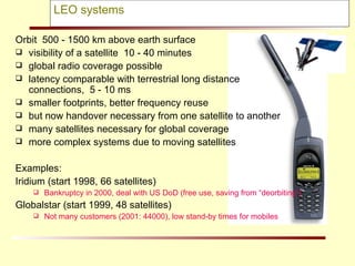 LEO systems Orbit  500 - 1500 km above earth surface visibility of a satellite  10 - 40 minutes global radio coverage possible  latency comparable with terrestrial long distance  connections,  5 - 10 ms smaller footprints, better frequency reuse but now handover necessary from one satellite to another  many satellites necessary for global coverage  more complex systems due to moving satellites Examples:  Iridium (start 1998, 66 satellites) Bankruptcy in 2000, deal with US DoD (free use, saving from “deorbiting”)  Globalstar (start 1999, 48 satellites) Not many customers (2001: 44000), low stand-by times for mobiles 